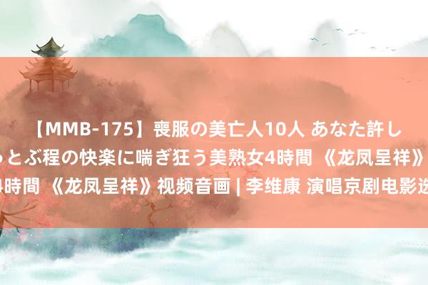 【MMB-175】喪服の美亡人10人 あなた許してください 意識がぶっとぶ程の快楽に喘ぎ狂う美熟女4時間 《龙凤呈祥》视频音画 | 李维康 演唱京剧电影选段