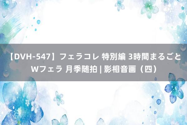 【DVH-547】フェラコレ 特別編 3時間まるごとWフェラ 月季随拍 | 影相音画（四）