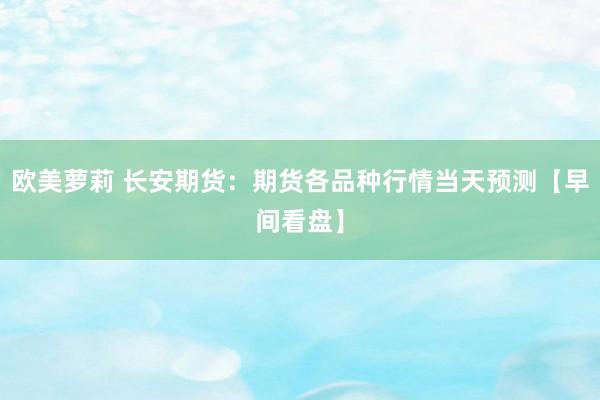 欧美萝莉 长安期货：期货各品种行情当天预测【早间看盘】