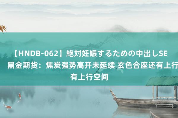 【HNDB-062】絶対妊娠するための中出しSEX！！ 黑金期货：焦炭强势高开未延续 玄色合座还有上行空间