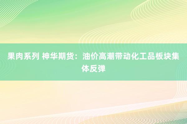 果肉系列 神华期货：油价高潮带动化工品板块集体反弹