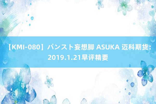 【KMI-080】パンスト妄想脚 ASUKA 迈科期货：2019.1.21早评精要