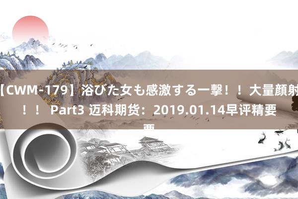 【CWM-179】浴びた女も感激する一撃！！大量顔射！！！ Part3 迈科期货：2019.01.14早评精要