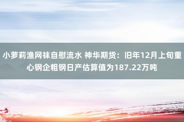 小萝莉渔网袜自慰流水 神华期货：旧年12月上旬重心钢企粗钢日产估算值为187.22万吨