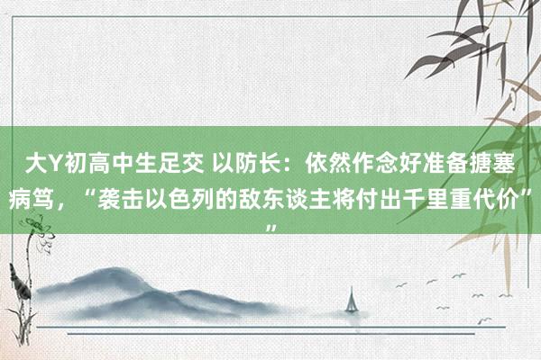 大Y初高中生足交 以防长：依然作念好准备搪塞病笃，“袭击以色列的敌东谈主将付出千里重代价”