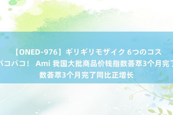 【ONED-976】ギリギリモザイク 6つのコスチュームでパコパコ！ Ami 我国大批商品价钱指数荟萃3个月完了同比正增长