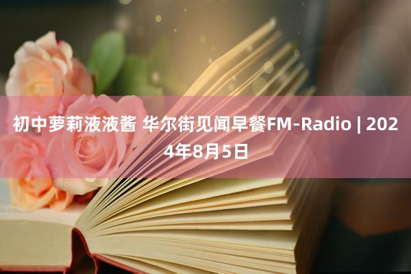 初中萝莉液液酱 华尔街见闻早餐FM-Radio | 2024年8月5日