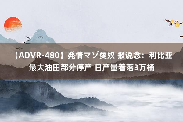 【ADVR-480】発情マゾ愛奴 报说念：利比亚最大油田部分停产 日产量着落3万桶