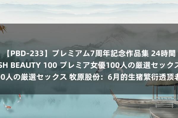 【PBD-233】プレミアム7周年記念作品集 24時間 PREMIUM STYLISH BEAUTY 100 プレミア女優100人の厳選セックス 牧原股份：6月的生猪繁衍透顶老本接近14元/kg