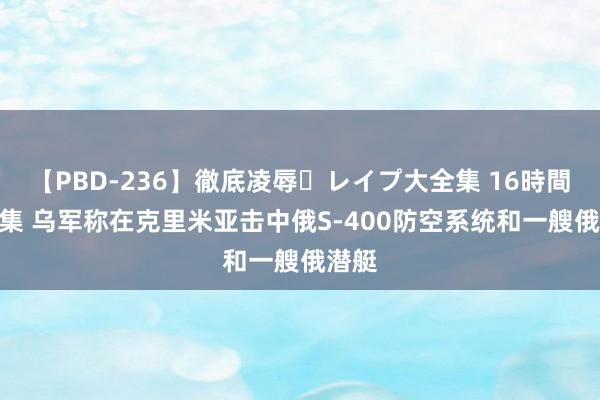 【PBD-236】徹底凌辱・レイプ大全集 16時間 第2集 乌军称在克里米亚击中俄S-400防空系统和一艘俄潜艇