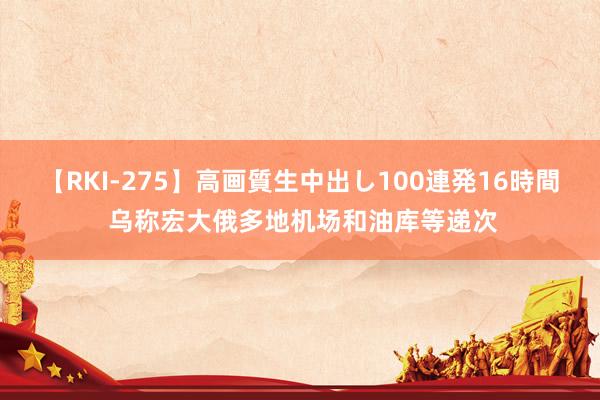 【RKI-275】高画質生中出し100連発16時間 乌称宏大俄多地机场和油库等递次