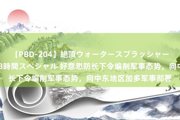 【PBD-204】絶頂ウォータースプラッシャー 放尿＆潮吹き大噴射8時間スペシャル 好意思防长下令编削军事态势，向中东地区加多军事部署