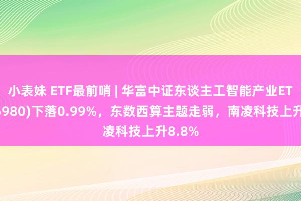 小表妹 ETF最前哨 | 华富中证东谈主工智能产业ETF(515980)下落0.99%，东数西算主题走弱，南凌科技上升8.8%