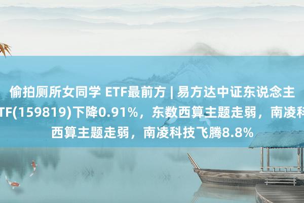 偷拍厕所女同学 ETF最前方 | 易方达中证东说念主工智能主题ETF(159819)下降0.91%，东数西算主题走弱，南凌科技飞腾8.8%