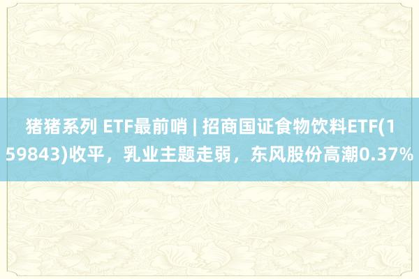 猪猪系列 ETF最前哨 | 招商国证食物饮料ETF(159843)收平，乳业主题走弱，东风股份高潮0.37%