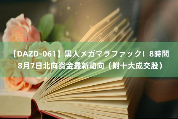 【DAZD-061】黒人メガマラファック！8時間 8月7日北向资金最新动向（附十大成交股）