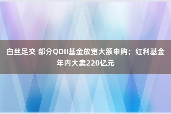 白丝足交 部分QDII基金放宽大额申购；红利基金年内大卖220亿元