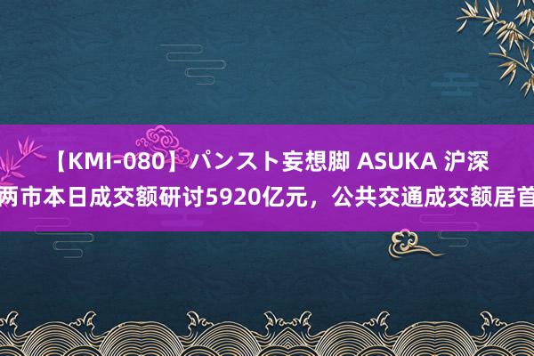 【KMI-080】パンスト妄想脚 ASUKA 沪深两市本日成交额研讨5920亿元，公共交通成交额居首