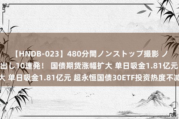 【HNDB-023】480分間ノンストップ撮影 ノーカット編集で本物中出し10連発！ 国债期货涨幅扩大 单日吸金1.81亿元 超永恒国债30ETF投资热度不减