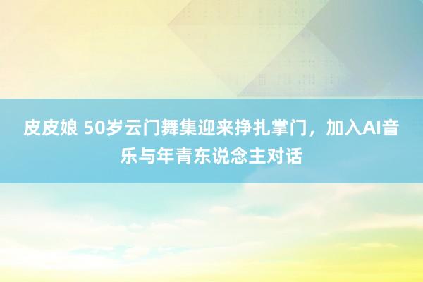 皮皮娘 50岁云门舞集迎来挣扎掌门，加入AI音乐与年青东说念主对话