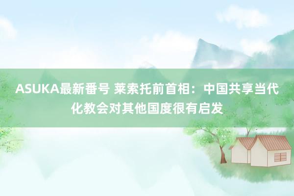 ASUKA最新番号 莱索托前首相：中国共享当代化教会对其他国度很有启发