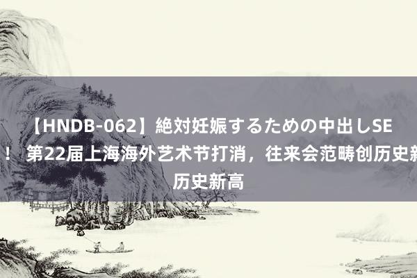 【HNDB-062】絶対妊娠するための中出しSEX！！ 第22届上海海外艺术节打消，往来会范畴创历史新高