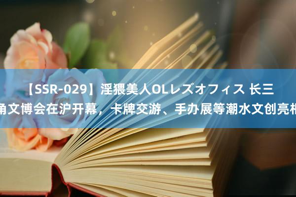 【SSR-029】淫猥美人OLレズオフィス 长三角文博会在沪开幕，卡牌交游、手办展等潮水文创亮相