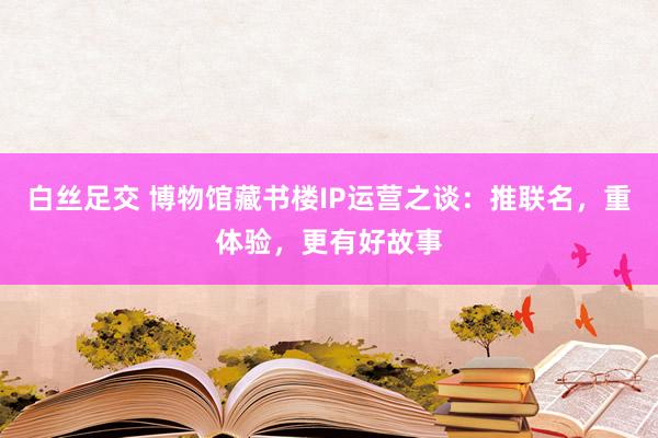 白丝足交 博物馆藏书楼IP运营之谈：推联名，重体验，更有好故事