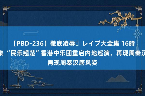 【PBD-236】徹底凌辱・レイプ大全集 16時間 第2集 “民乐翘楚”香港中乐团重启内地巡演，再现周秦汉唐风姿