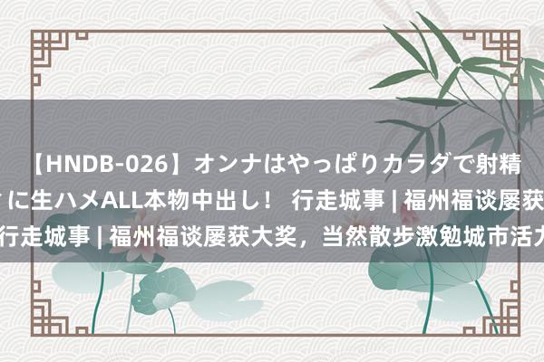 【HNDB-026】オンナはやっぱりカラダで射精する 厳選美巨乳ボディに生ハメALL本物中出し！ 行走城事 | 福州福谈屡获大奖，当然散步激勉城市活力