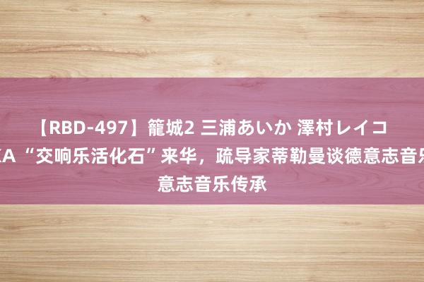 【RBD-497】籠城2 三浦あいか 澤村レイコ ASUKA “交响乐活化石”来华，疏导家蒂勒曼谈德意志音乐传承