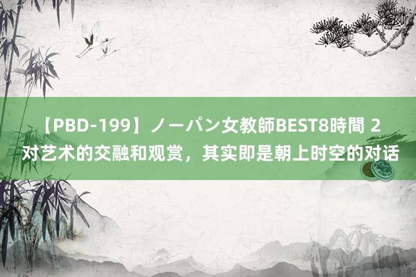 【PBD-199】ノーパン女教師BEST8時間 2 对艺术的交融和观赏，其实即是朝上时空的对话