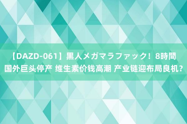 【DAZD-061】黒人メガマラファック！8時間 国外巨头停产 维生素价钱高潮 产业链迎布局良机？