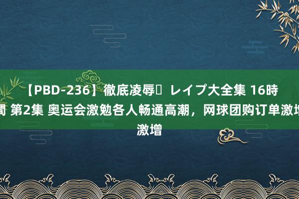 【PBD-236】徹底凌辱・レイプ大全集 16時間 第2集 奥运会激勉各人畅通高潮，网球团购订单激增