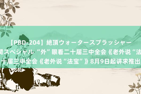 【PBD-204】絶頂ウォータースプラッシャー 放尿＆潮吹き大噴射8時間スペシャル “外”眼看二十届三中全会《老外说“法宝”》8月9日起讲求推出