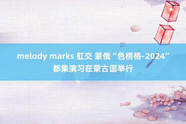 melody marks 肛交 蒙俄“色楞格-2024”都集演习在蒙古国举行