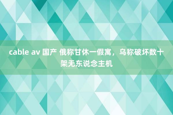 cable av 国产 俄称甘休一假寓，乌称破坏数十架无东说念主机