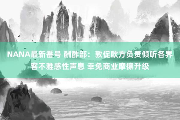 NANA最新番号 酬酢部：敦促欧方负责倾听各界客不雅感性声息 幸免商业摩擦升级