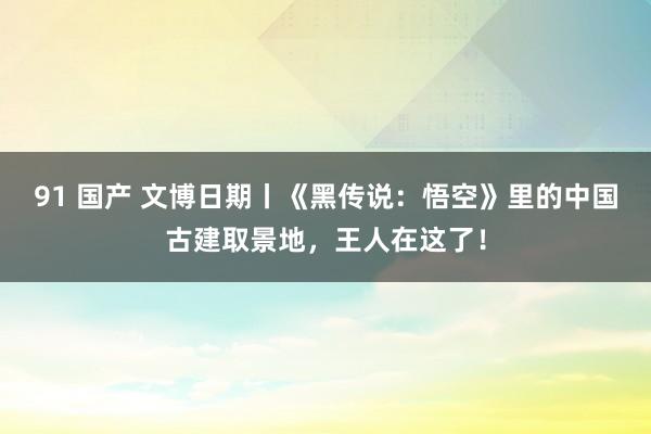 91 国产 文博日期丨《黑传说：悟空》里的中国古建取景地，王人在这了！