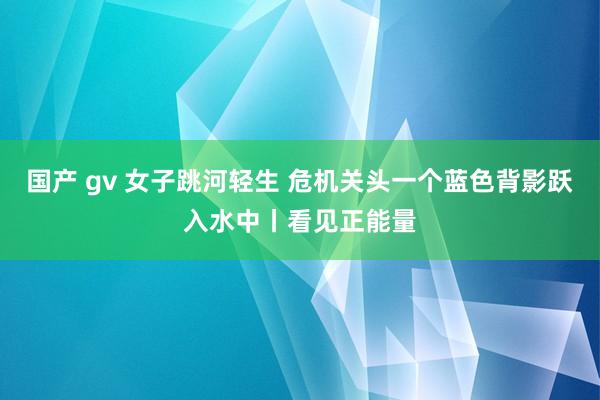 国产 gv 女子跳河轻生 危机关头一个蓝色背影跃入水中丨看见正能量