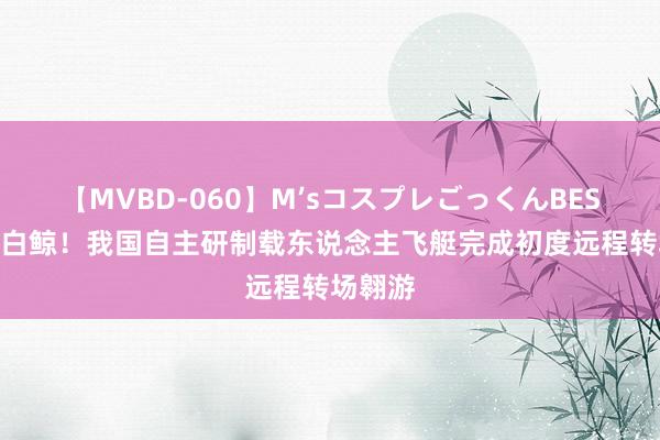 【MVBD-060】M’sコスプレごっくんBEST 空中白鲸！我国自主研制载东说念主飞艇完成初度远程转场翱游