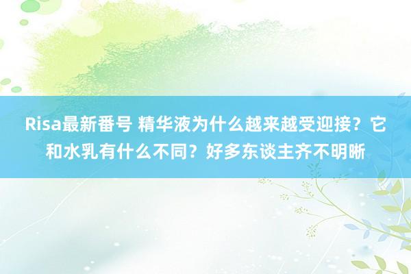 Risa最新番号 精华液为什么越来越受迎接？它和水乳有什么不同？好多东谈主齐不明晰