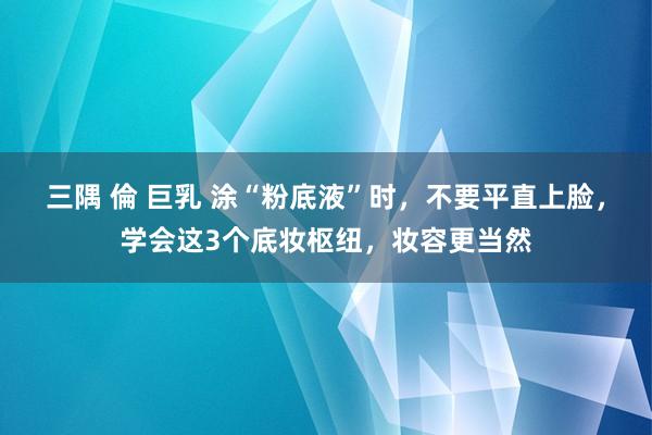 三隅 倫 巨乳 涂“粉底液”时，不要平直上脸，学会这3个底妆枢纽，妆容更当然