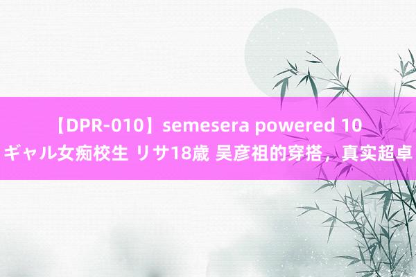 【DPR-010】semesera powered 10 ギャル女痴校生 リサ18歳 吴彦祖的穿搭，真实超卓