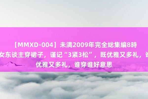 【MMXD-004】未満2009年完全総集編8時間 四五十岁女东谈主穿裙子，谨记“3紧3松”，既优雅又多礼，谁穿谁好意思