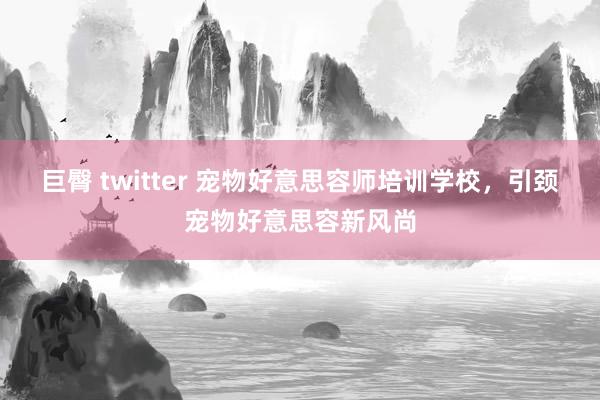 巨臀 twitter 宠物好意思容师培训学校，引颈宠物好意思容新风尚