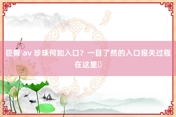 巨臀 av 珍珠何如入口？一目了然的入口报关过程在这里️