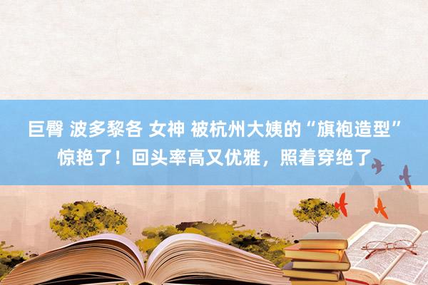 巨臀 波多黎各 女神 被杭州大姨的“旗袍造型”惊艳了！回头率高又优雅，照着穿绝了