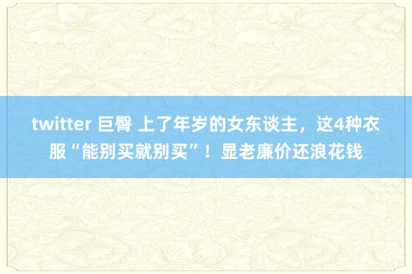 twitter 巨臀 上了年岁的女东谈主，这4种衣服“能别买就别买”！显老廉价还浪花钱