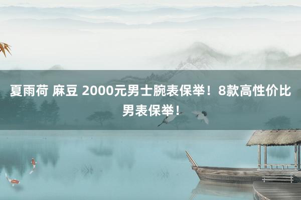 夏雨荷 麻豆 2000元男士腕表保举！8款高性价比男表保举！